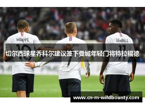 切尔西球星乔科尔建议签下曼城年轻门将特拉福德