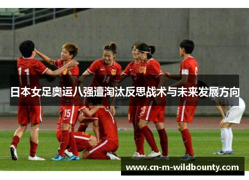 日本女足奥运八强遭淘汰反思战术与未来发展方向
