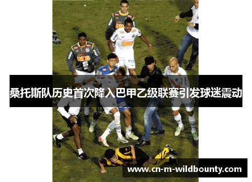 桑托斯队历史首次降入巴甲乙级联赛引发球迷震动 桑托斯队历史首次降入巴甲乙级联赛引发球迷震动