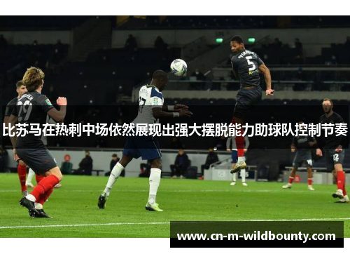 比苏马在热刺中场依然展现出强大摆脱能力助球队控制节奏