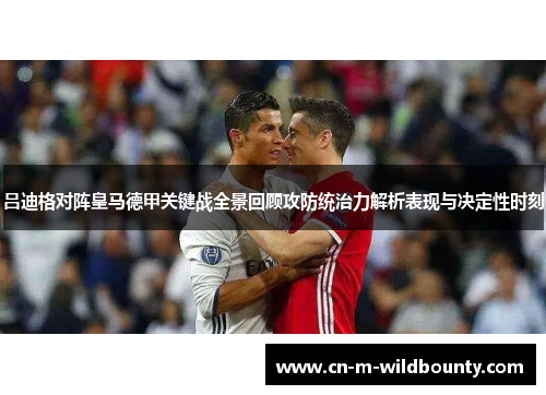吕迪格对阵皇马德甲关键战全景回顾攻防统治力解析表现与决定性时刻 吕迪格对阵皇马德甲关键战全景回顾攻防统治力解析表现与决定性时刻