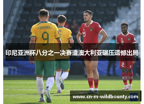 印尼亚洲杯八分之一决赛遭澳大利亚碾压遗憾出局 印尼亚洲杯八分之一决赛遭澳大利亚碾压遗憾出局
