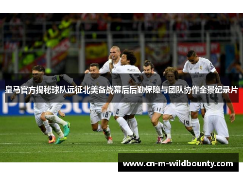 皇马官方揭秘球队远征北美备战幕后后勤保障与团队协作全景纪录片