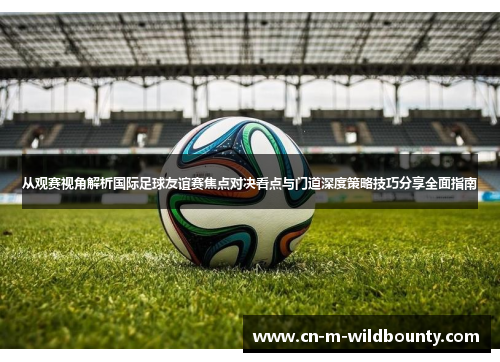 从观赛视角解析国际足球友谊赛焦点对决看点与门道深度策略技巧分享全面指南 从观赛视角解析国际足球友谊赛焦点对决看点与门道深度策略技巧分享全面指南