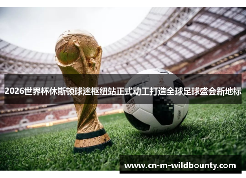 2026世界杯休斯顿球迷枢纽站正式动工打造全球足球盛会新地标 2026世界杯休斯顿球迷枢纽站正式动工打造全球足球盛会新地标